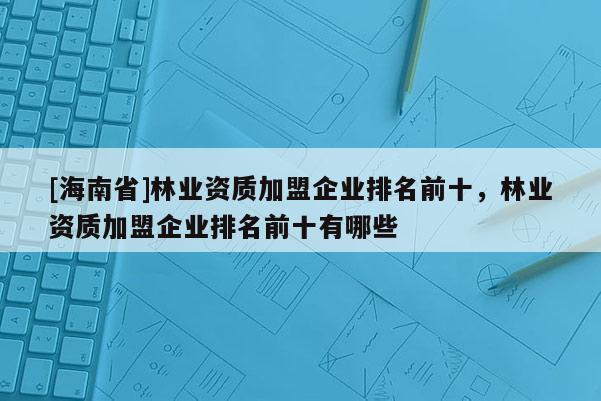 [海南省]林業(yè)資質(zhì)加盟企業(yè)排名前十，林業(yè)資質(zhì)加盟企業(yè)排名前十有哪些