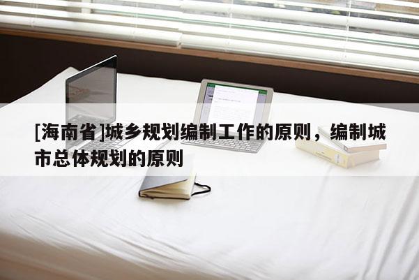 [海南省]城鄉規劃編制工作的原則，編制城市總體規劃的原則