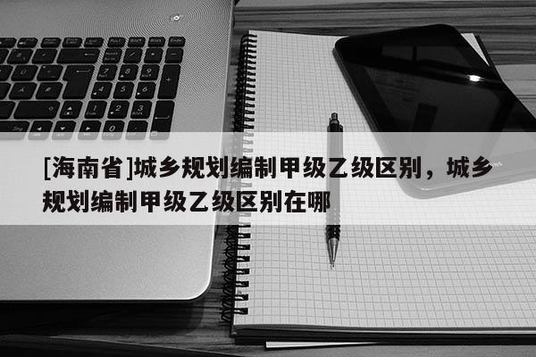 [海南省]城鄉規劃編制甲級乙級區別，城鄉規劃編制甲級乙級區別在哪