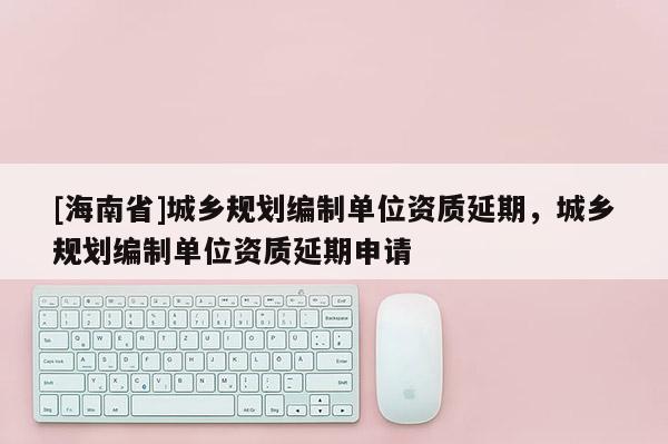 [海南省]城鄉規劃編制單位資質延期，城鄉規劃編制單位資質延期申請