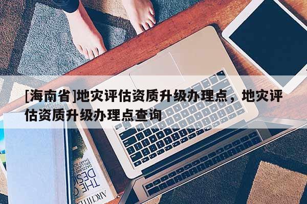 [海南省]地災評估資質升級辦理點，地災評估資質升級辦理點查詢