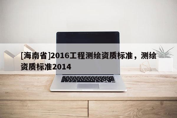 [海南省]2016工程測繪資質(zhì)標(biāo)準(zhǔn)，測繪資質(zhì)標(biāo)準(zhǔn)2014