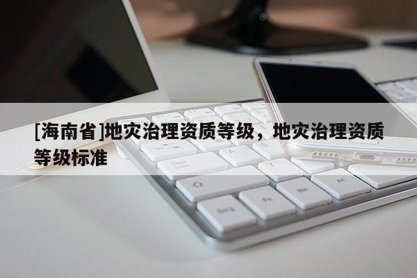 [海南省]地災(zāi)治理資質(zhì)等級(jí)，地災(zāi)治理資質(zhì)等級(jí)標(biāo)準(zhǔn)