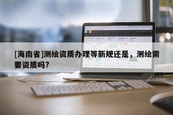 [海南省]測繪資質辦理等新規還是，測繪需要資質嗎?