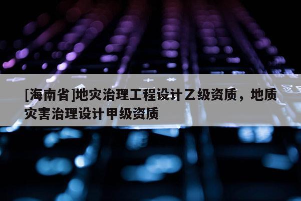 [海南省]地災治理工程設計乙級資質，地質災害治理設計甲級資質