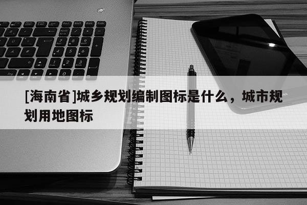 [海南省]城鄉規劃編制圖標是什么，城市規劃用地圖標