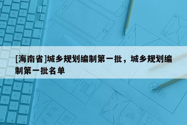 [海南省]城鄉規劃編制第一批，城鄉規劃編制第一批名單