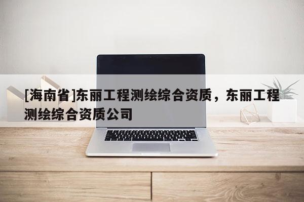 [海南省]東麗工程測繪綜合資質(zhì)，東麗工程測繪綜合資質(zhì)公司