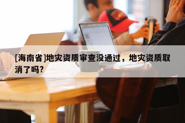 [海南省]地災資質審查沒通過，地災資質取消了嗎?
