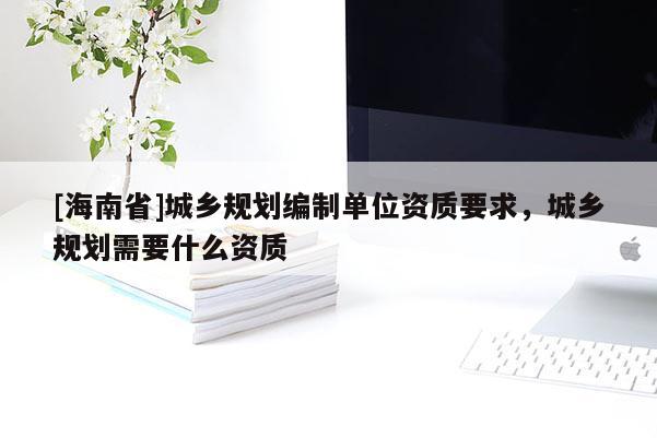 [海南省]城鄉(xiāng)規(guī)劃編制單位資質(zhì)要求，城鄉(xiāng)規(guī)劃需要什么資質(zhì)