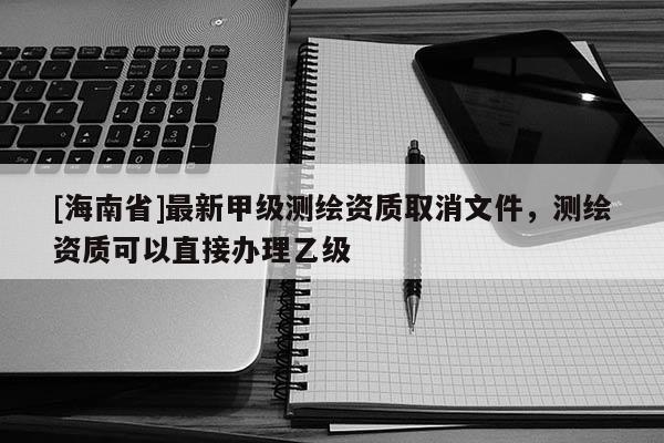 [海南省]最新甲級測繪資質取消文件，測繪資質可以直接辦理乙級
