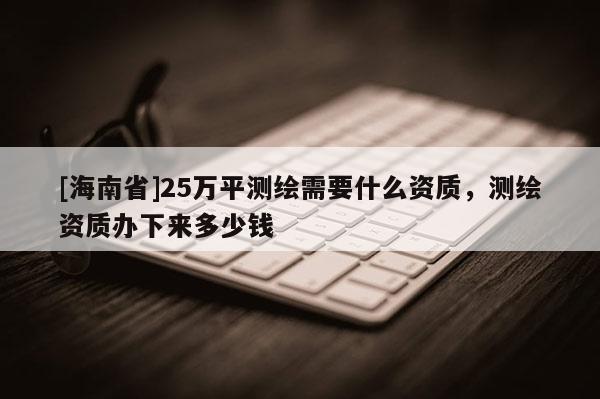 [海南省]25萬平測繪需要什么資質，測繪資質辦下來多少錢
