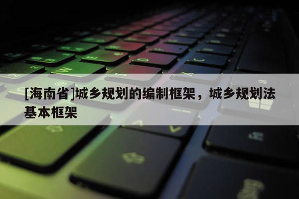 [海南省]城鄉(xiāng)規(guī)劃的編制框架，城鄉(xiāng)規(guī)劃法基本框架
