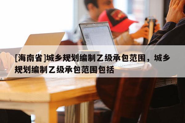 [海南省]城鄉規劃編制乙級承包范圍，城鄉規劃編制乙級承包范圍包括