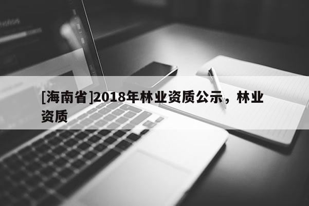 [海南省]2018年林業(yè)資質(zhì)公示，林業(yè) 資質(zhì)