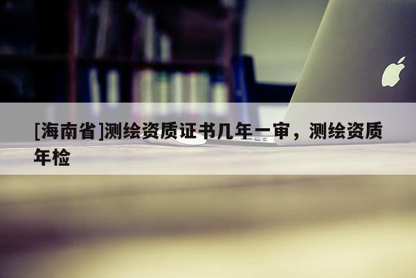 [海南省]測繪資質(zhì)證書幾年一審，測繪資質(zhì)年檢
