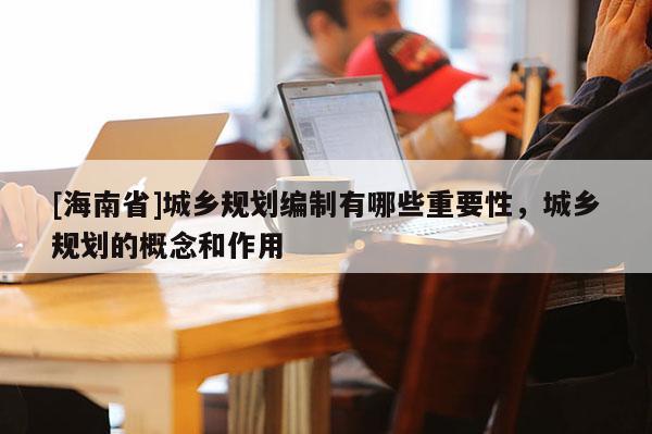[海南省]城鄉規劃編制有哪些重要性，城鄉規劃的概念和作用