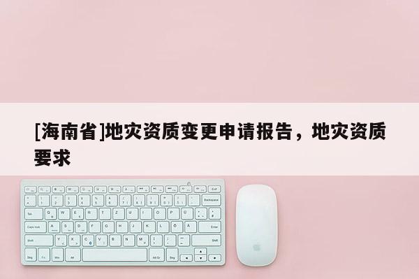 [海南省]地災資質變更申請報告，地災資質要求