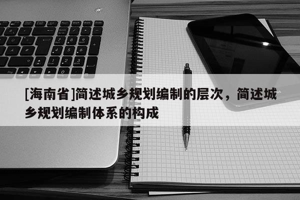 [海南省]簡述城鄉規劃編制的層次，簡述城鄉規劃編制體系的構成