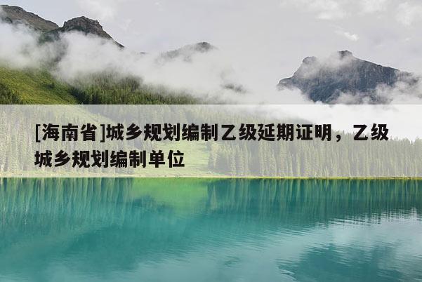 [海南省]城鄉(xiāng)規(guī)劃編制乙級延期證明，乙級城鄉(xiāng)規(guī)劃編制單位
