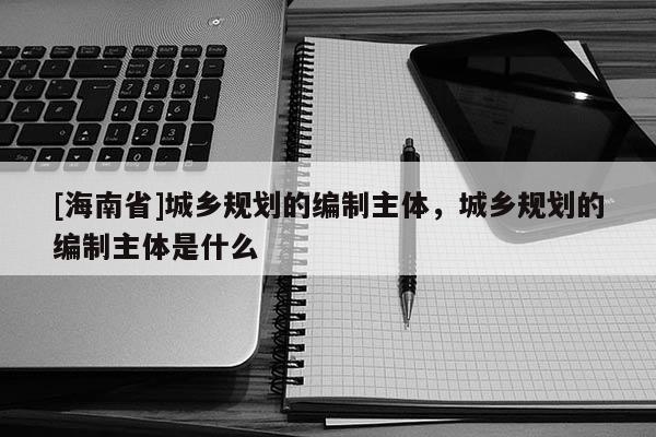 [海南省]城鄉規劃的編制主體，城鄉規劃的編制主體是什么