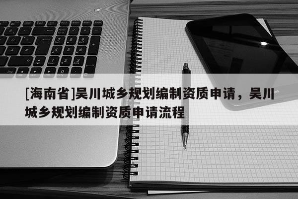[海南省]吳川城鄉(xiāng)規(guī)劃編制資質(zhì)申請(qǐng)，吳川城鄉(xiāng)規(guī)劃編制資質(zhì)申請(qǐng)流程