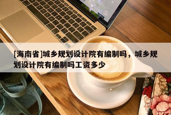 [海南省]城鄉規劃設計院有編制嗎，城鄉規劃設計院有編制嗎工資多少