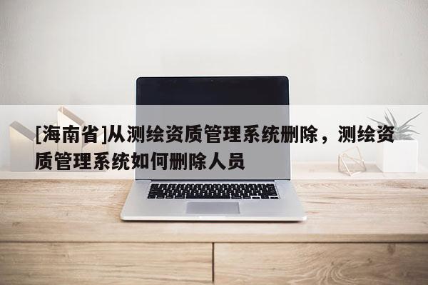 [海南省]從測繪資質(zhì)管理系統(tǒng)刪除，測繪資質(zhì)管理系統(tǒng)如何刪除人員