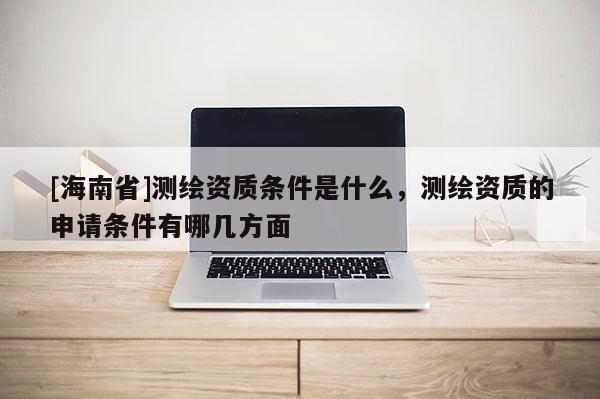 [海南省]測繪資質條件是什么，測繪資質的申請條件有哪幾方面