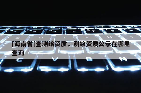 [海南省]查測繪資質(zhì)，測繪資質(zhì)公示在哪里查詢
