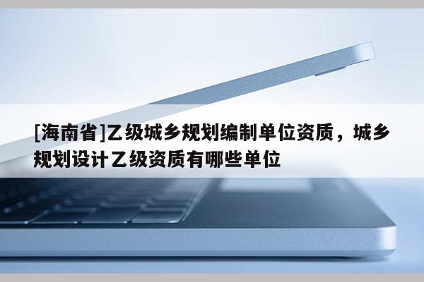 [海南省]乙級城鄉規劃編制單位資質，城鄉規劃設計乙級資質有哪些單位