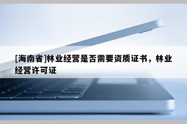 [海南省]林業經營是否需要資質證書，林業經營許可證