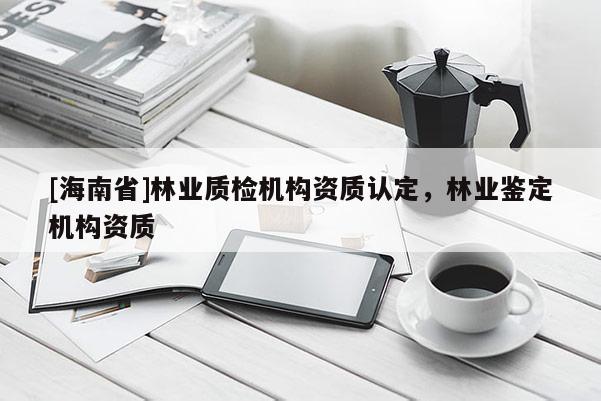 [海南省]林業(yè)質(zhì)檢機構資質(zhì)認定，林業(yè)鑒定機構資質(zhì)