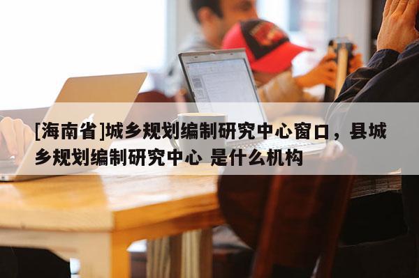 [海南省]城鄉規劃編制研究中心窗口，縣城鄉規劃編制研究中心 是什么機構