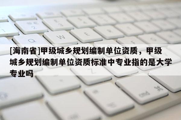 [海南省]甲級城鄉規劃編制單位資質，甲級城鄉規劃編制單位資質標準中專業指的是大學專業嗎