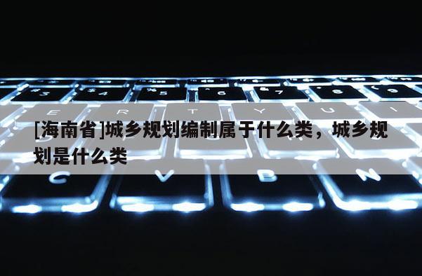 [海南省]城鄉規劃編制屬于什么類，城鄉規劃是什么類