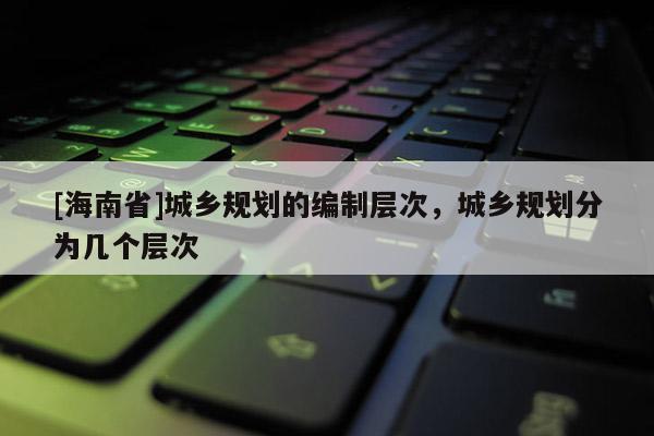 [海南省]城鄉(xiāng)規(guī)劃的編制層次，城鄉(xiāng)規(guī)劃分為幾個層次
