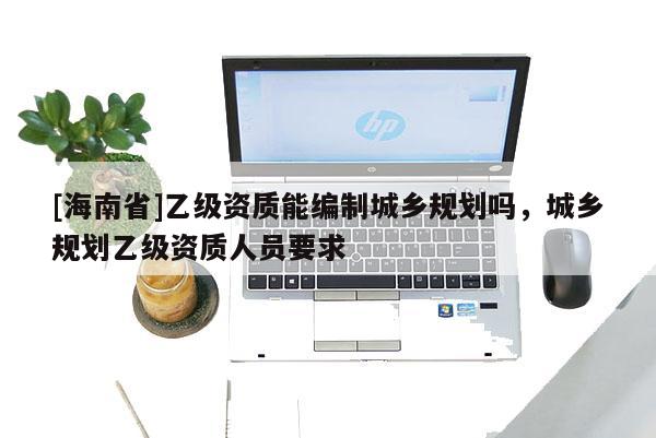 [海南省]乙級資質能編制城鄉規劃嗎，城鄉規劃乙級資質人員要求