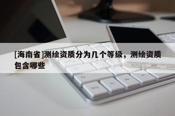 [海南省]測繪資質分為幾個等級，測繪資質包含哪些