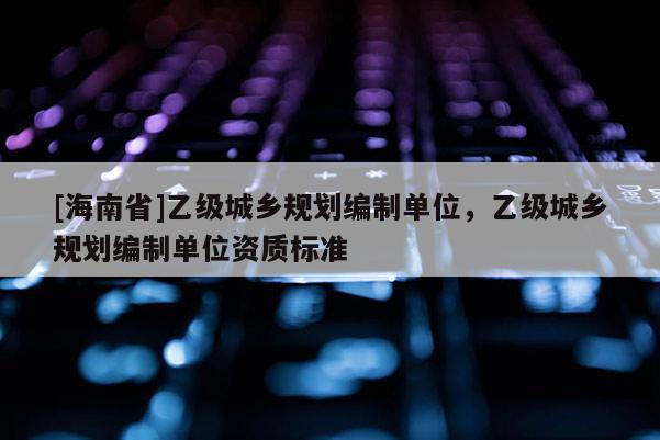 [海南省]乙級城鄉(xiāng)規(guī)劃編制單位，乙級城鄉(xiāng)規(guī)劃編制單位資質(zhì)標準