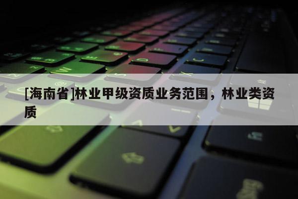 [海南省]林業(yè)甲級(jí)資質(zhì)業(yè)務(wù)范圍，林業(yè)類資質(zhì)