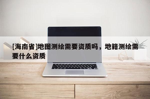 [海南省]地圖測繪需要資質嗎，地籍測繪需要什么資質
