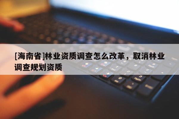 [海南省]林業資質調查怎么改革，取消林業調查規劃資質