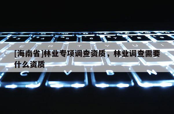 [海南省]林業(yè)專項調(diào)查資質(zhì)，林業(yè)調(diào)查需要什么資質(zhì)