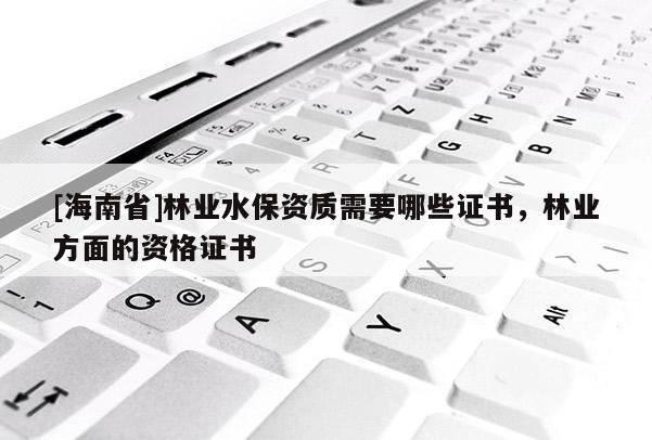 [海南省]林業(yè)水保資質(zhì)需要哪些證書，林業(yè)方面的資格證書