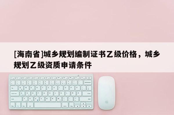 [海南省]城鄉規劃編制證書乙級價格，城鄉規劃乙級資質申請條件