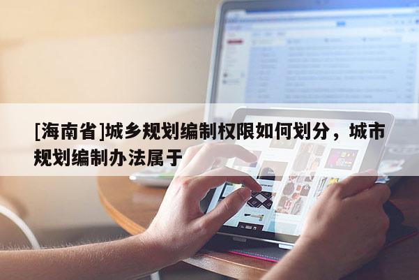 [海南省]城鄉(xiāng)規(guī)劃編制權(quán)限如何劃分，城市規(guī)劃編制辦法屬于