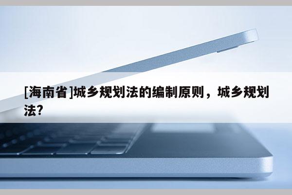 [海南省]城鄉規劃法的編制原則，城鄉規劃法?