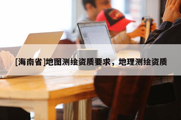 [海南省]地圖測繪資質要求，地理測繪資質