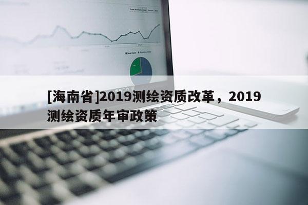 [海南省]2019測繪資質改革，2019測繪資質年審政策